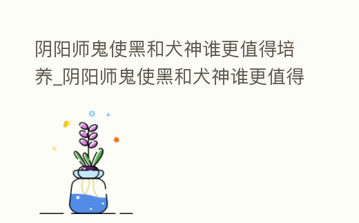 陰陽師鬼使黑和犬神誰更值得培養_陰陽師鬼使黑和犬神誰更值得培養一個