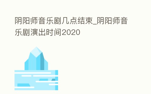陰陽師音樂劇幾點結束_陰陽師音樂劇演出時間2020