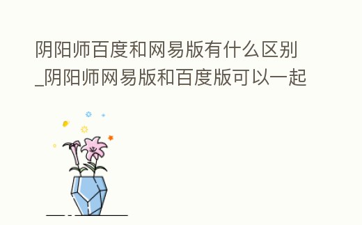 陰陽師百度和網易版有什么區別_陰陽師網易版和百度版可以一起玩嗎