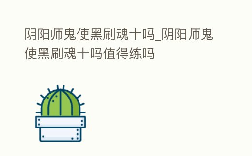 陰陽(yáng)師鬼使黑刷魂十嗎_陰陽(yáng)師鬼使黑刷魂十嗎值得練嗎