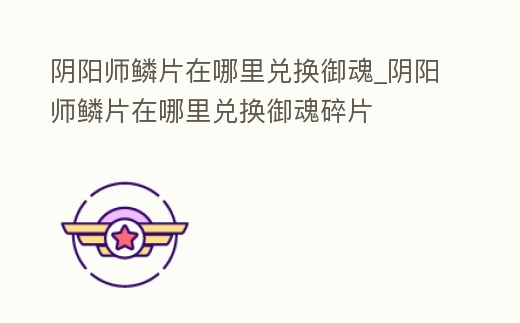 陰陽師鱗片在哪里兌換御魂_陰陽師鱗片在哪里兌換御魂碎片