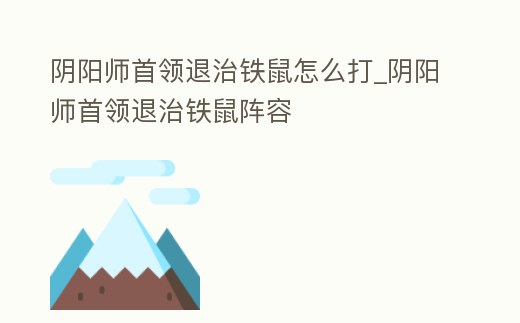 陰陽師首領退治鐵鼠怎么打_陰陽師首領退治鐵鼠陣容