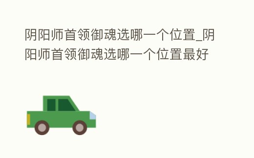 陰陽師首領御魂選哪一個位置_陰陽師首領御魂選哪一個位置最好