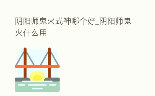 陰陽師鬼火式神哪個好_陰陽師鬼火什么用
