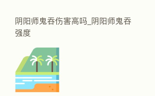 陰陽師鬼吞傷害高嗎_陰陽師鬼吞強度