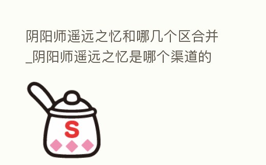陰陽師遙遠之憶和哪幾個區合并_陰陽師遙遠之憶是哪個渠道的