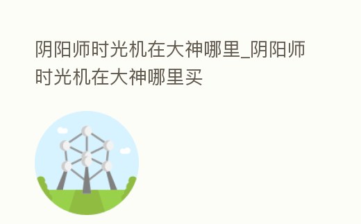陰陽師時光機在大神哪里_陰陽師時光機在大神哪里買