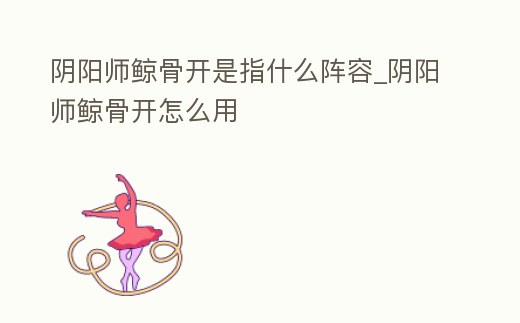 陰陽師鯨骨開是指什么陣容_陰陽師鯨骨開怎么用