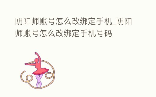 陰陽師賬號怎么改綁定手機_陰陽師賬號怎么改綁定手機號碼