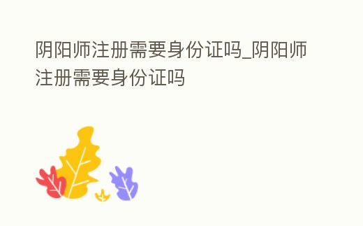 陰陽師注冊需要身份證嗎_陰陽師注冊需要身份證嗎