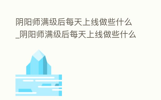 陰陽師滿級后每天上線做些什么_陰陽師滿級后每天上線做些什么任務