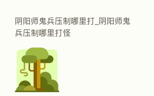陰陽師鬼兵壓制哪里打_陰陽師鬼兵壓制哪里打怪