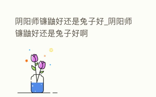 陰陽師鐮鼬好還是兔子好_陰陽師鐮鼬好還是兔子好啊