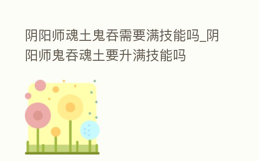 陰陽師魂土鬼吞需要滿技能嗎_陰陽師鬼吞魂土要升滿技能嗎