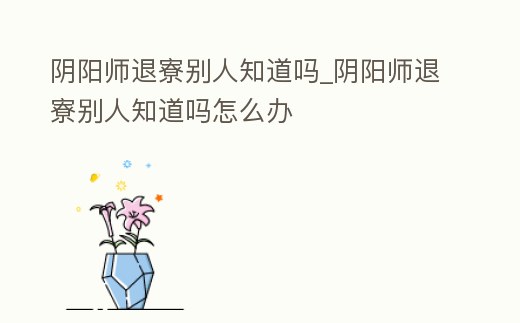 陰陽師退寮別人知道嗎_陰陽師退寮別人知道嗎怎么辦