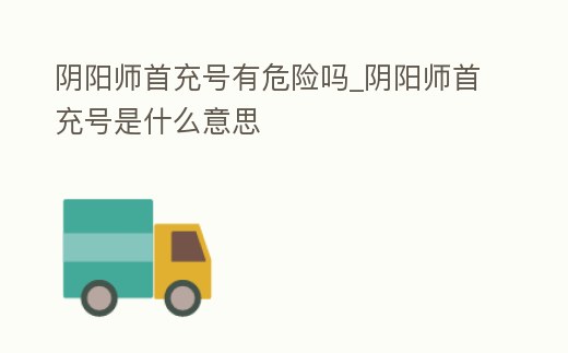 陰陽師首充號有危險嗎_陰陽師首充號是什么意思