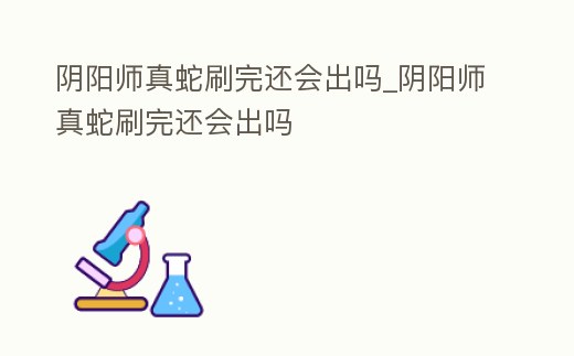陰陽師真蛇刷完還會出嗎_陰陽師真蛇刷完還會出嗎