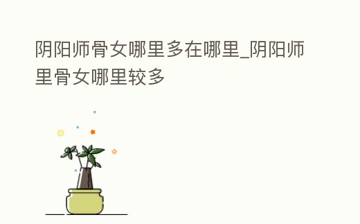 陰陽(yáng)師骨女哪里多在哪里_陰陽(yáng)師里骨女哪里較多