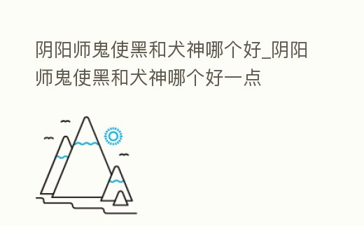 陰陽師鬼使黑和犬神哪個好_陰陽師鬼使黑和犬神哪個好一點