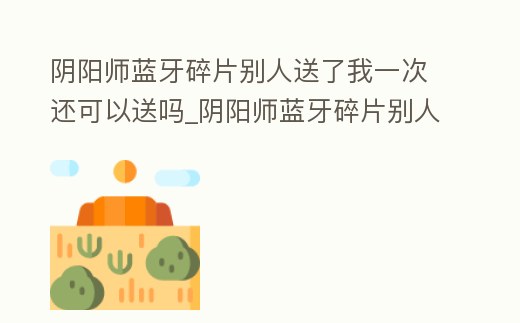 陰陽(yáng)師藍(lán)牙碎片別人送了我一次還可以送嗎_陰陽(yáng)師藍(lán)牙碎片別人送了我一次還可以送嗎安卓