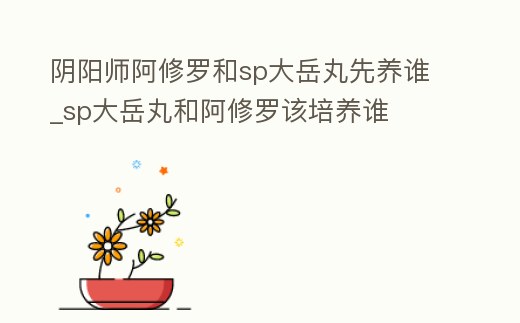 陰陽師阿修羅和sp大岳丸先養誰_sp大岳丸和阿修羅該培養誰