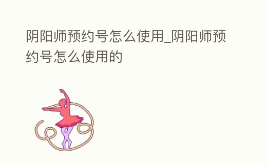 陰陽師預約號怎么使用_陰陽師預約號怎么使用的