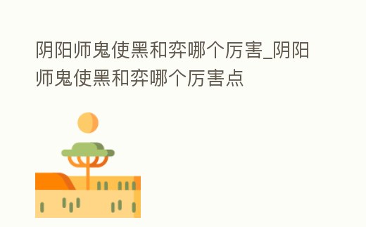 陰陽師鬼使黑和弈哪個厲害_陰陽師鬼使黑和弈哪個厲害點