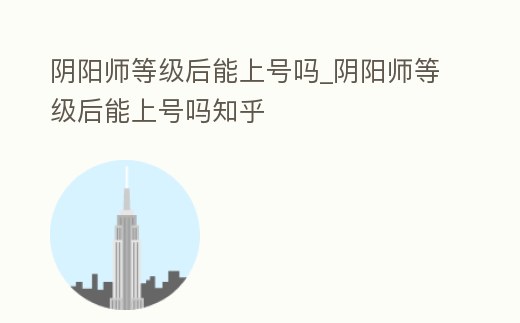 陰陽師等級后能上號嗎_陰陽師等級后能上號嗎知乎