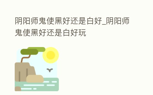 陰陽師鬼使黑好還是白好_陰陽師鬼使黑好還是白好玩