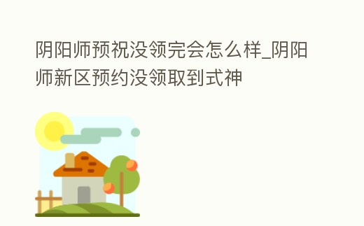 陰陽師預祝沒領完會怎么樣_陰陽師新區預約沒領取到式神