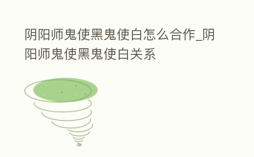 陰陽師鬼使黑鬼使白怎么合作_陰陽師鬼使黑鬼使白關系