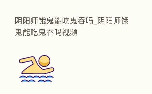 陰陽師餓鬼能吃鬼吞嗎_陰陽師餓鬼能吃鬼吞嗎視頻