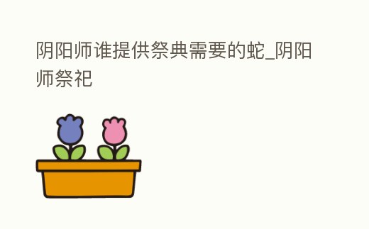 陰陽師誰提供祭典需要的蛇_陰陽師祭祀