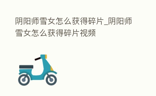 陰陽師雪女怎么獲得碎片_陰陽師雪女怎么獲得碎片視頻