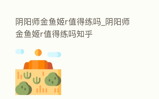 陰陽(yáng)師金魚(yú)姬r值得練嗎_陰陽(yáng)師金魚(yú)姬r值得練嗎知乎