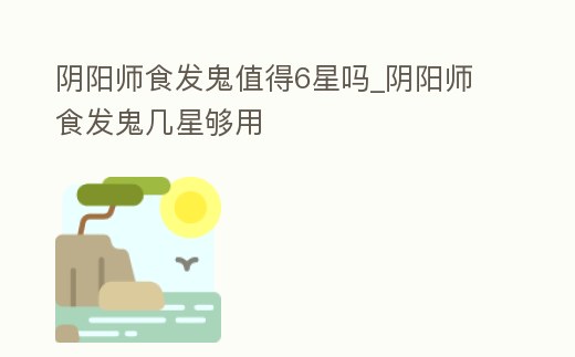 陰陽師食發鬼值得6星嗎_陰陽師食發鬼幾星夠用