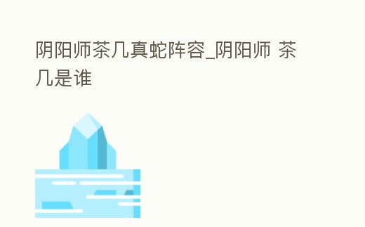 陰陽(yáng)師茶幾真蛇陣容_陰陽(yáng)師 茶幾是誰(shuí)