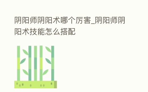 陰陽師陰陽術哪個厲害_陰陽師陰陽術技能怎么搭配