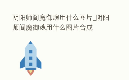 陰陽師閻魔御魂用什么圖片_陰陽師閻魔御魂用什么圖片合成