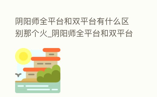 陰陽師全平臺(tái)和雙平臺(tái)有什么區(qū)別那個(gè)火_陰陽師全平臺(tái)和雙平臺(tái)是什么意思