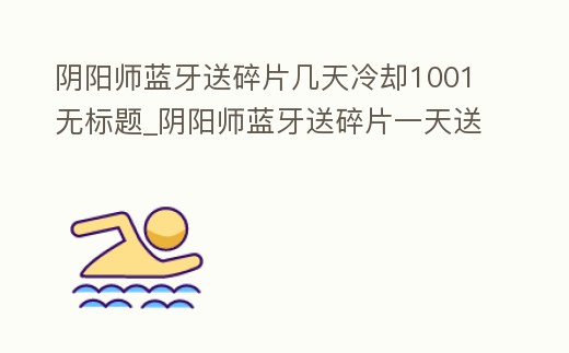 陰陽師藍(lán)牙送碎片幾天冷卻1001無標(biāo)題_陰陽師藍(lán)牙送碎片一天送幾片