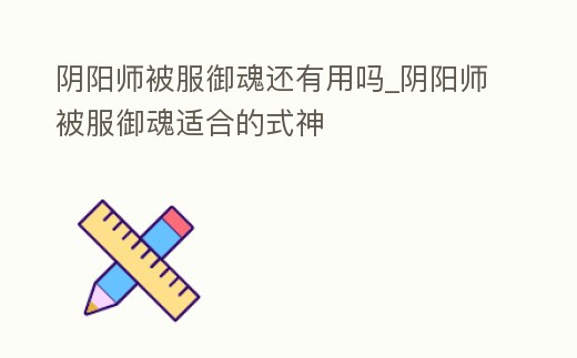 陰陽師被服御魂還有用嗎_陰陽師被服御魂適合的式神