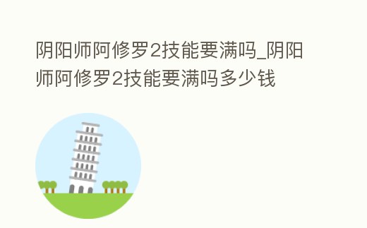 陰陽師阿修羅2技能要滿嗎_陰陽師阿修羅2技能要滿嗎多少錢