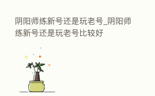 陰陽師練新號還是玩老號_陰陽師練新號還是玩老號比較好