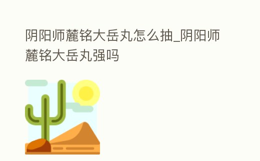 陰陽師麓銘大岳丸怎么抽_陰陽師麓銘大岳丸強嗎