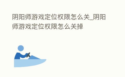 陰陽師游戲定位權限怎么關_陰陽師游戲定位權限怎么關掉