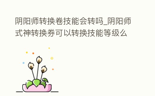 陰陽師轉換卷技能會轉嗎_陰陽師式神轉換券可以轉換技能等級么