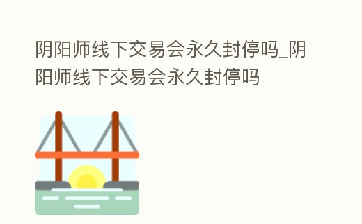 陰陽師線下交易會永久封停嗎_陰陽師線下交易會永久封停嗎