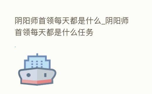 陰陽師首領每天都是什么_陰陽師首領每天都是什么任務