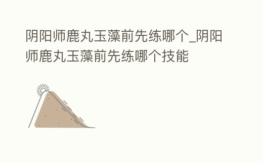 陰陽師鹿丸玉藻前先練哪個_陰陽師鹿丸玉藻前先練哪個技能